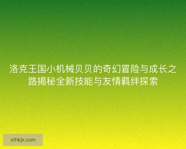 洛克王国小机械贝贝的奇幻冒险与成长之路揭秘全新技能与友情羁绊探索