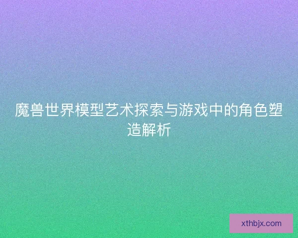 魔兽世界模型艺术探索与游戏中的角色塑造解析