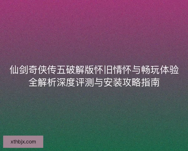 仙剑奇侠传五破解版怀旧情怀与畅玩体验全解析深度评测与安装攻略指南