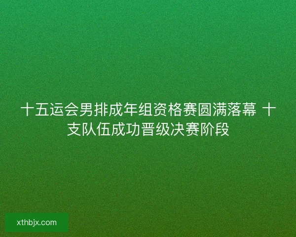 十五运会男排成年组资格赛圆满落幕 十支队伍成功晋级决赛阶段